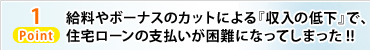 Point1 給料やボーナスのカットによる『収入の低下』で、住宅ローンの支払いが困難になってしまった!!